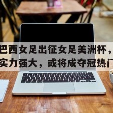 爱游戏全站-巴西女足出征女足美洲杯，实力强大，或将成夺冠热门()